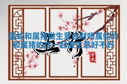 属蛇和 🚛 属猪做生意合财吗_属蛇的和属猪的在一起做生意好不 📋 好