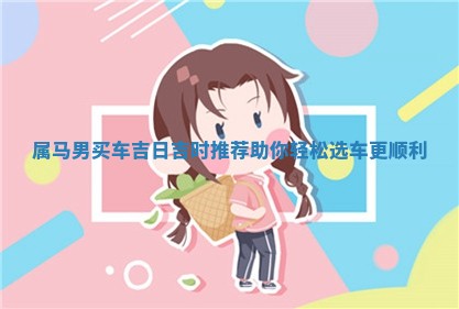 属马男买车吉 🐛 日吉时推荐 🎑 助你轻松选车更顺利 属马男买车吉 🐛 日吉时推荐 🎑 助你轻松选车更顺利