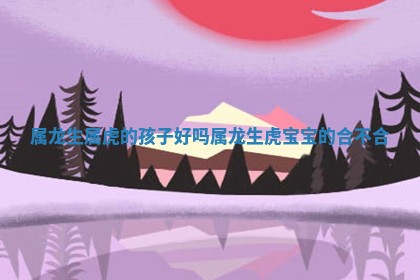 属龙生属虎的孩子 🛤 好吗_属龙生虎宝 🌬 宝的合不合 属龙生属虎的孩子 🛤 好吗_属龙生虎宝 🌬 宝的合不合